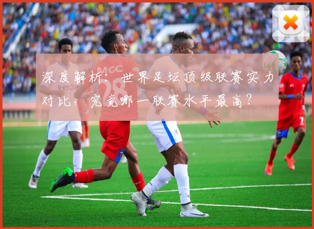 深度解析：世界足坛顶级联赛实力对比，究竟哪一联赛水平最高？